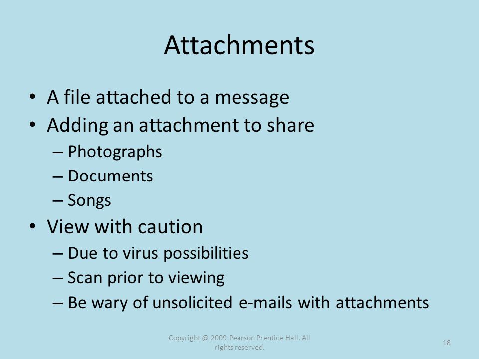 Attachments A file attached to a message Adding an attachment to share – Photographs – Documents – Songs View with caution – Due to virus possibilities – Scan prior to viewing – Be wary of unsolicited  s with attachments 2009 Pearson Prentice Hall.