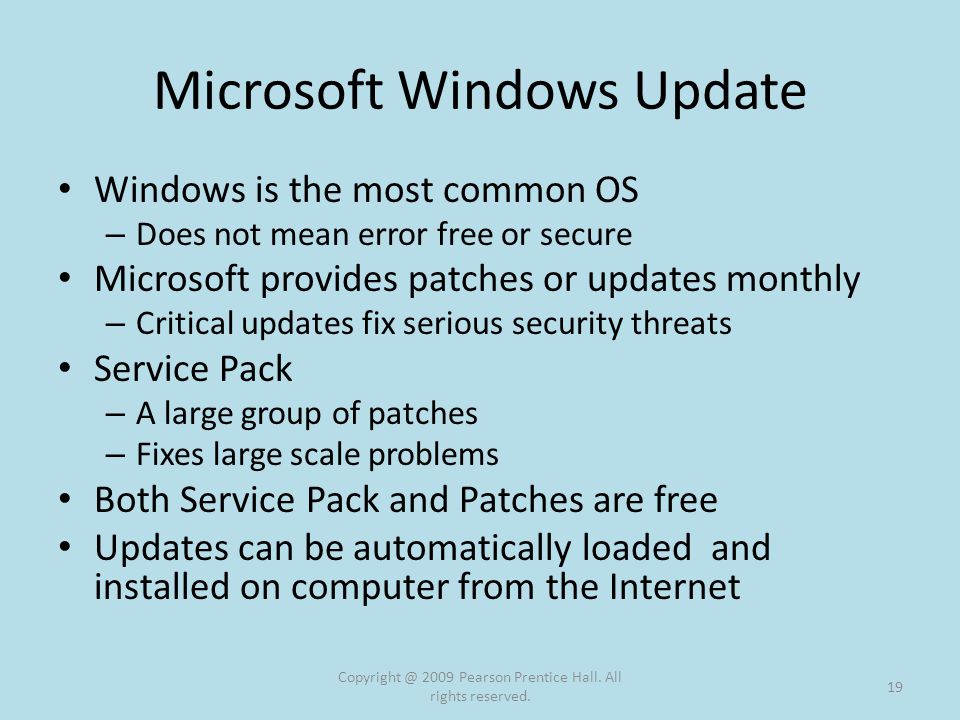 Microsoft Windows Update Windows is the most common OS – Does not mean error free or secure Microsoft provides patches or updates monthly – Critical updates fix serious security threats Service Pack – A large group of patches – Fixes large scale problems Both Service Pack and Patches are free Updates can be automatically loaded and installed on computer from the Internet 2009 Pearson Prentice Hall.