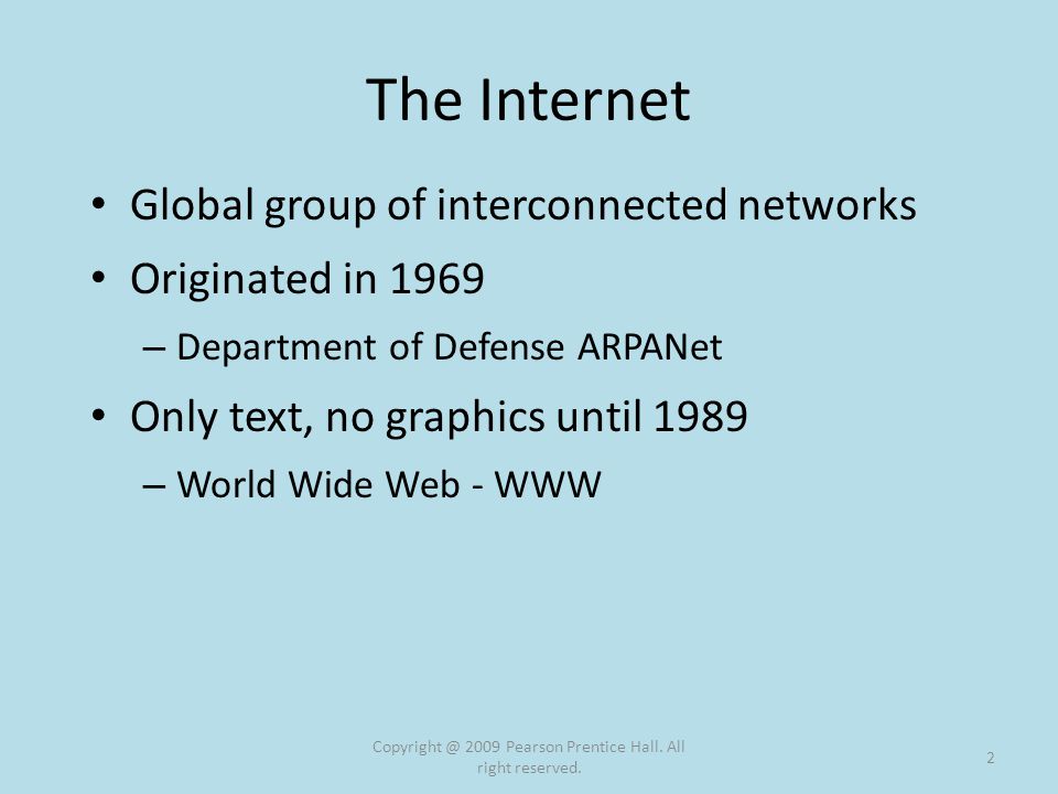 The Internet Global group of interconnected networks Originated in 1969 – Department of Defense ARPANet Only text, no graphics until 1989 – World Wide Web - WWW 2009 Pearson Prentice Hall.