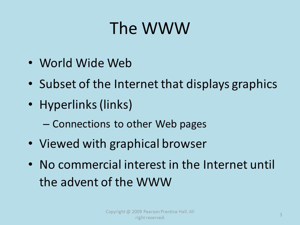The WWW World Wide Web Subset of the Internet that displays graphics Hyperlinks (links) – Connections to other Web pages Viewed with graphical browser No commercial interest in the Internet until the advent of the WWW 2009 Pearson Prentice Hall.