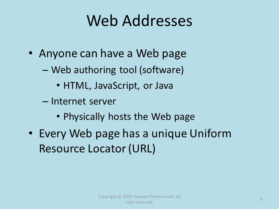 Web Addresses Anyone can have a Web page – Web authoring tool (software) HTML, JavaScript, or Java – Internet server Physically hosts the Web page Every Web page has a unique Uniform Resource Locator (URL) 2009 Pearson Prentice Hall.
