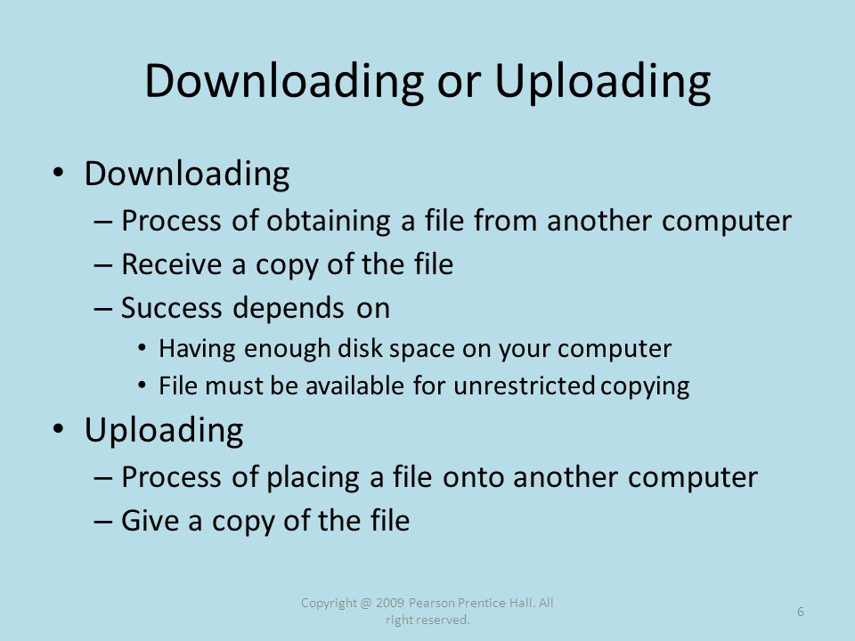 Downloading or Uploading Downloading – Process of obtaining a file from another computer – Receive a copy of the file – Success depends on Having enough disk space on your computer File must be available for unrestricted copying Uploading – Process of placing a file onto another computer – Give a copy of the file 2009 Pearson Prentice Hall.