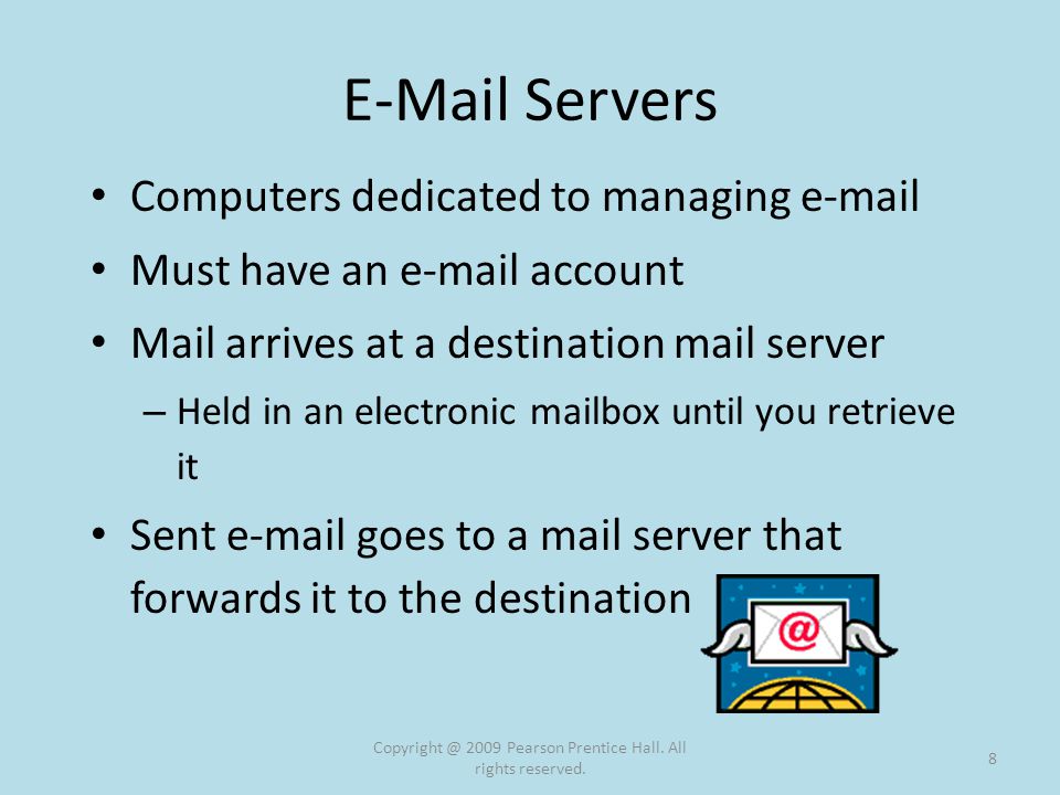 Servers Computers dedicated to managing  Must have an  account Mail arrives at a destination mail server – Held in an electronic mailbox until you retrieve it Sent  goes to a mail server that forwards it to the destination 2009 Pearson Prentice Hall.