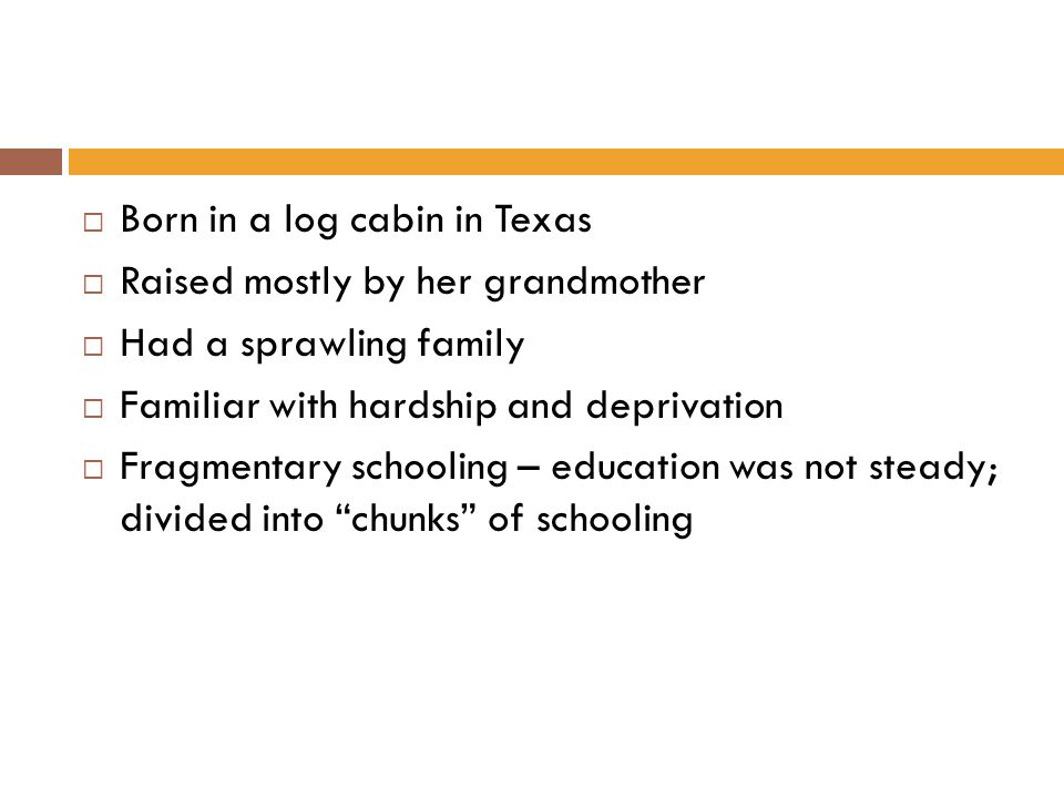  Born in a log cabin in Texas  Raised mostly by her grandmother  Had a sprawling family  Familiar with hardship and deprivation  Fragmentary schooling – education was not steady; divided into chunks of schooling