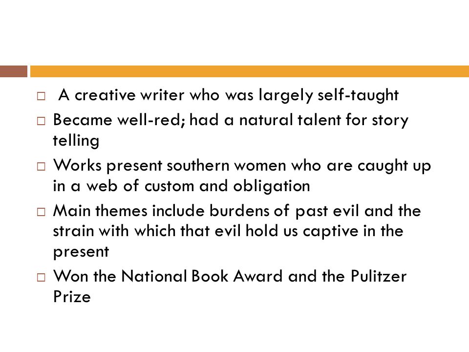  A creative writer who was largely self-taught  Became well-red; had a natural talent for story telling  Works present southern women who are caught up in a web of custom and obligation  Main themes include burdens of past evil and the strain with which that evil hold us captive in the present  Won the National Book Award and the Pulitzer Prize