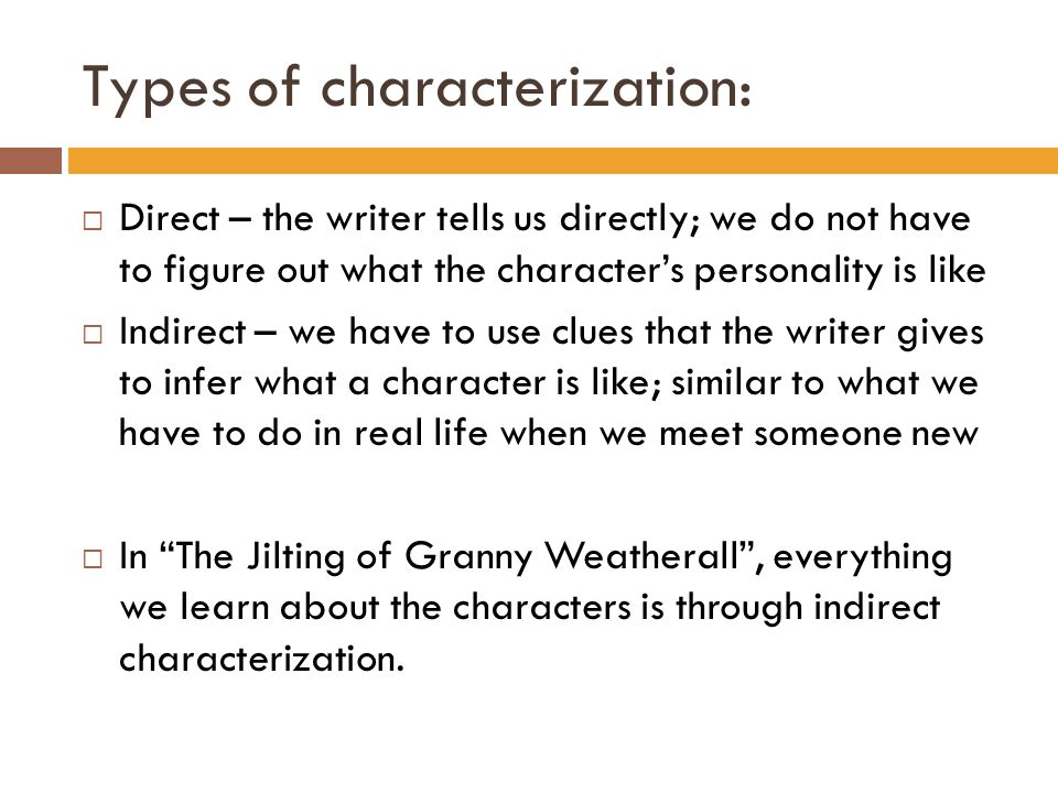 Types of characterization:  Direct – the writer tells us directly; we do not have to figure out what the character’s personality is like  Indirect – we have to use clues that the writer gives to infer what a character is like; similar to what we have to do in real life when we meet someone new  In The Jilting of Granny Weatherall , everything we learn about the characters is through indirect characterization.