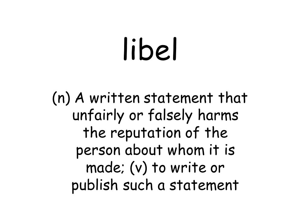 libel (n) A written statement that unfairly or falsely harms the reputation of the person about whom it is made; (v) to write or publish such a statement