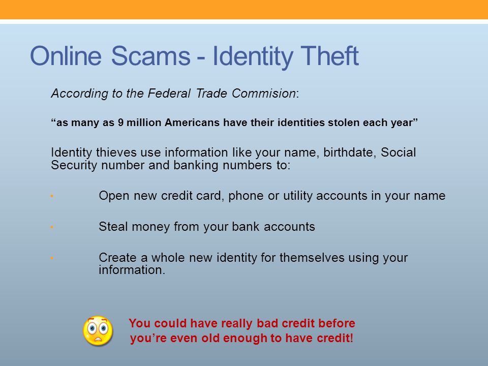 Online Scams - Identity Theft According to the Federal Trade Commision: as many as 9 million Americans have their identities stolen each year Identity thieves use information like your name, birthdate, Social Security number and banking numbers to: Open new credit card, phone or utility accounts in your name Steal money from your bank accounts Create a whole new identity for themselves using your information.