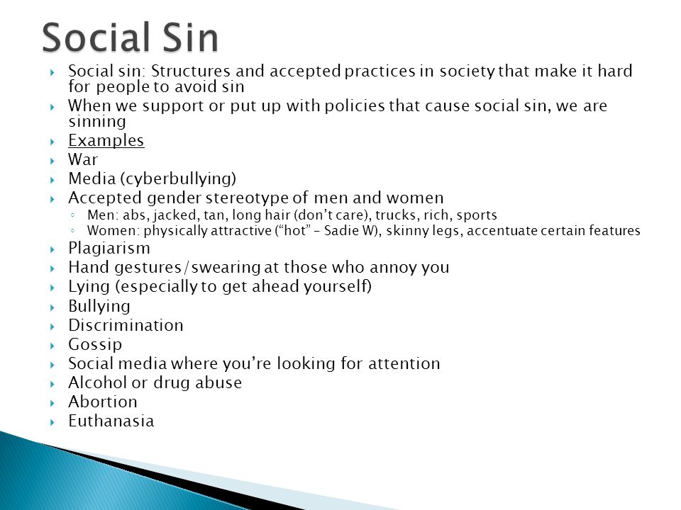  Social sin: Structures and accepted practices in society that make it hard for people to avoid sin  When we support or put up with policies that cause social sin, we are sinning  Examples  War  Media (cyberbullying)  Accepted gender stereotype of men and women ◦ Men: abs, jacked, tan, long hair (don’t care), trucks, rich, sports ◦ Women: physically attractive ( hot – Sadie W), skinny legs, accentuate certain features  Plagiarism  Hand gestures/swearing at those who annoy you  Lying (especially to get ahead yourself)  Bullying  Discrimination  Gossip  Social media where you’re looking for attention  Alcohol or drug abuse  Abortion  Euthanasia
