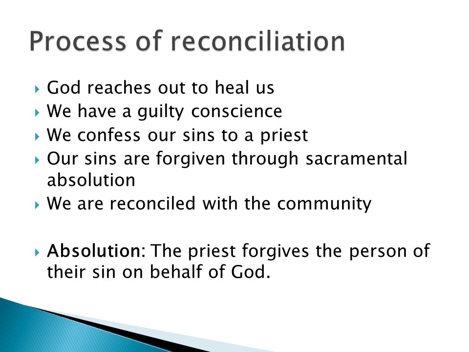 God reaches out to heal us  We have a guilty conscience  We confess our sins to a priest  Our sins are forgiven through sacramental absolution  We are reconciled with the community  Absolution: The priest forgives the person of their sin on behalf of God.