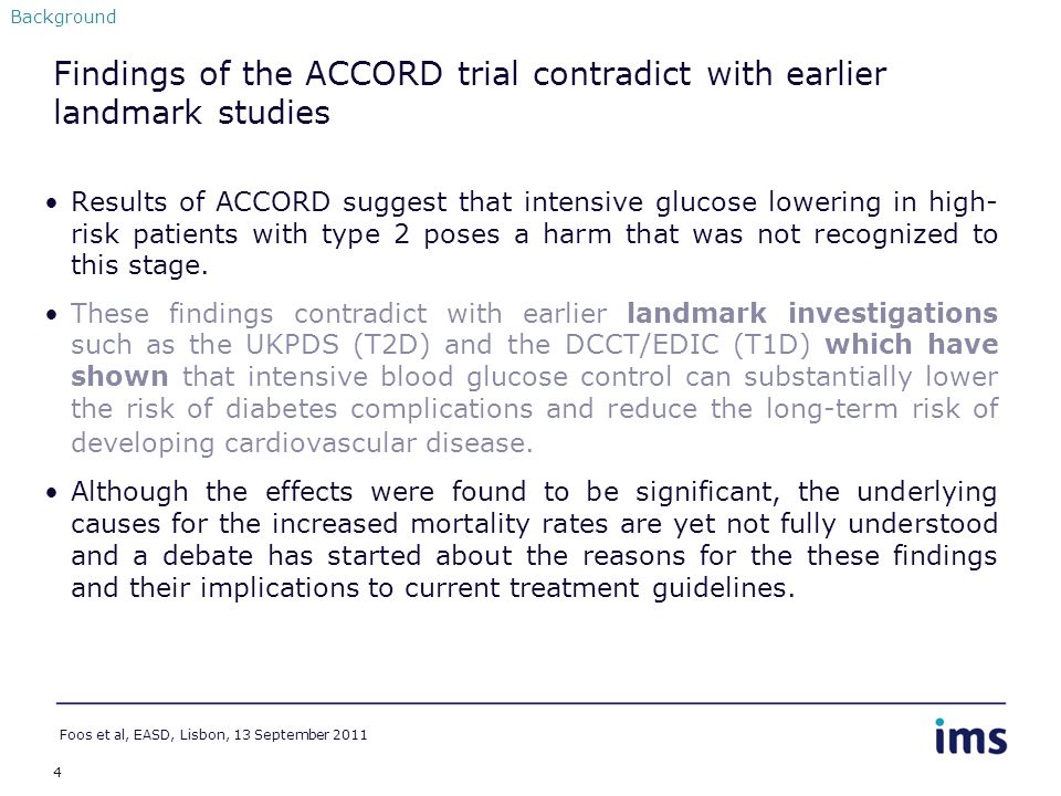 4 Findings of the ACCORD trial contradict with earlier landmark studies Results of ACCORD suggest that intensive glucose lowering in high- risk patients with type 2 poses a harm that was not recognized to this stage.