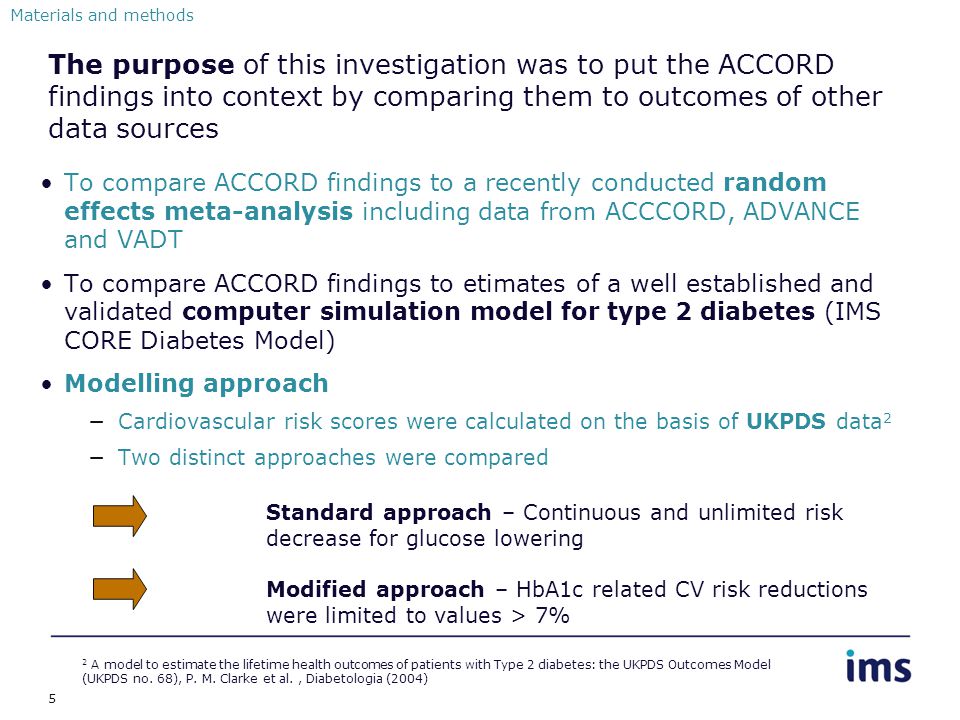 5 The purpose of this investigation was to put the ACCORD findings into context by comparing them to outcomes of other data sources To compare ACCORD findings to a recently conducted random effects meta-analysis including data from ACCCORD, ADVANCE and VADT To compare ACCORD findings to etimates of a well established and validated computer simulation model for type 2 diabetes (IMS CORE Diabetes Model) Modelling approach −Cardiovascular risk scores were calculated on the basis of UKPDS data 2 −Two distinct approaches were compared Materials and methods 2 A model to estimate the lifetime health outcomes of patients with Type 2 diabetes: the UKPDS Outcomes Model (UKPDS no.