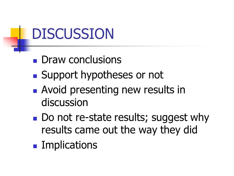 DISCUSSION Draw conclusions Support hypotheses or not Avoid presenting new results in discussion Do not re-state results; suggest why results came out the way they did Implications