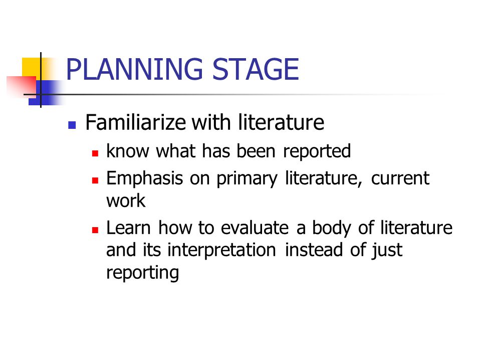 PLANNING STAGE Familiarize with literature know what has been reported Emphasis on primary literature, current work Learn how to evaluate a body of literature and its interpretation instead of just reporting