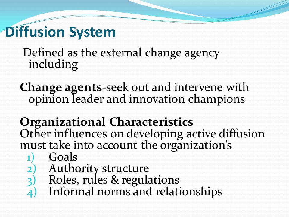 Diffusion System Defined as the external change agency including Change agents-seek out and intervene with opinion leader and innovation champions Organizational Characteristics Other influences on developing active diffusion must take into account the organization’s 1) Goals 2) Authority structure 3) Roles, rules & regulations 4) Informal norms and relationships