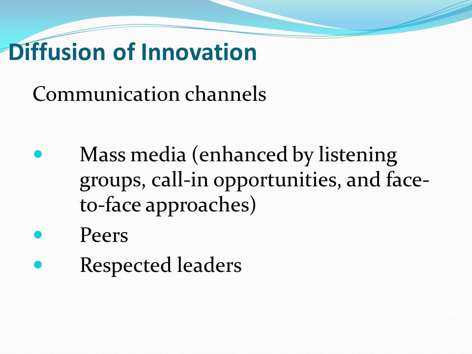 Diffusion of Innovation Communication channels Mass media (enhanced by listening groups, call-in opportunities, and face- to-face approaches) Peers Respected leaders