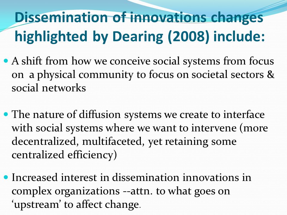 Dissemination of innovations changes highlighted by Dearing (2008) include: A shift from how we conceive social systems from focus on a physical community to focus on societal sectors & social networks The nature of diffusion systems we create to interface with social systems where we want to intervene (more decentralized, multifaceted, yet retaining some centralized efficiency) Increased interest in dissemination innovations in complex organizations --attn.