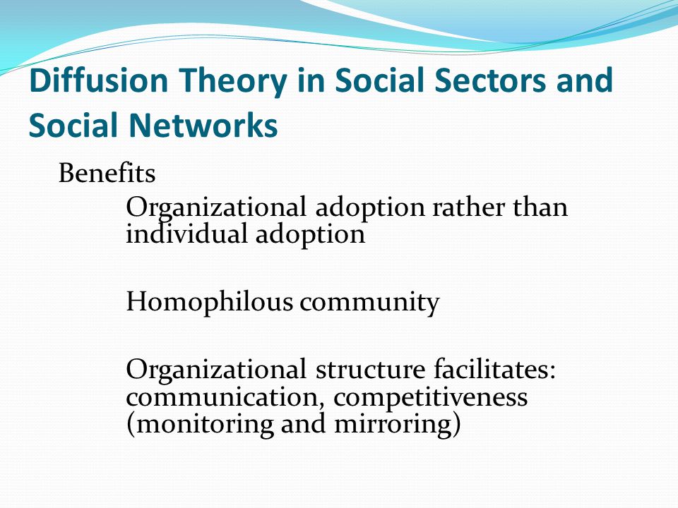 Diffusion Theory in Social Sectors and Social Networks Benefits Organizational adoption rather than individual adoption Homophilous community Organizational structure facilitates: communication, competitiveness (monitoring and mirroring)