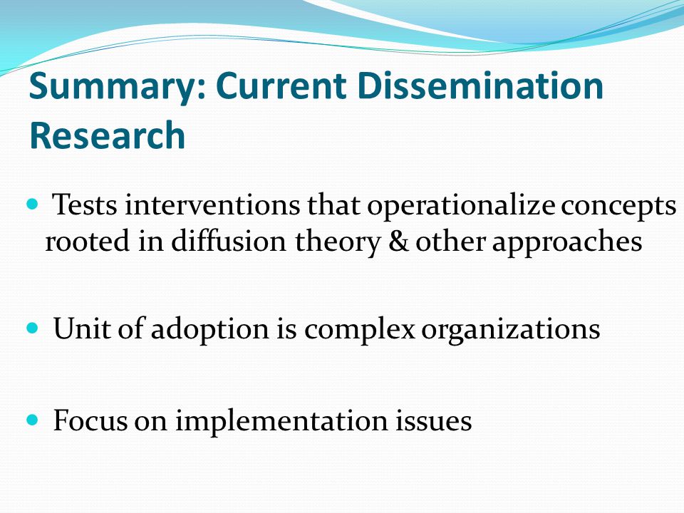 Summary: Current Dissemination Research Tests interventions that operationalize concepts rooted in diffusion theory & other approaches Unit of adoption is complex organizations Focus on implementation issues