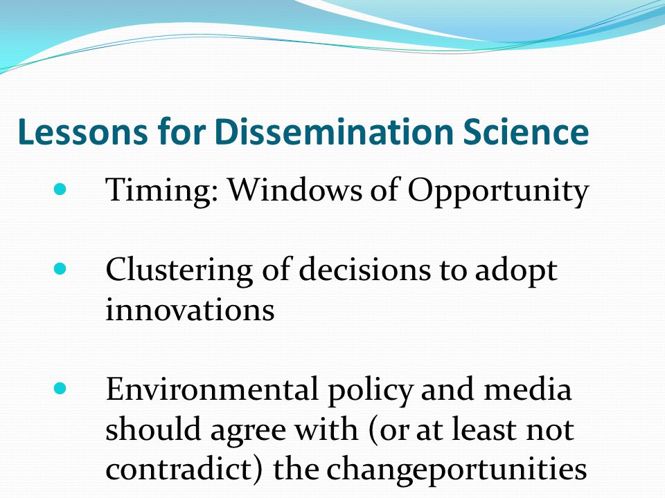 Lessons for Dissemination Science Timing: Windows of Opportunity Clustering of decisions to adopt innovations Environmental policy and media should agree with (or at least not contradict) the changeportunities