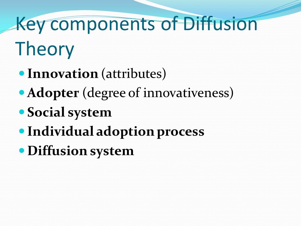 Key components of Diffusion Theory Innovation (attributes) Adopter (degree of innovativeness) Social system Individual adoption process Diffusion system