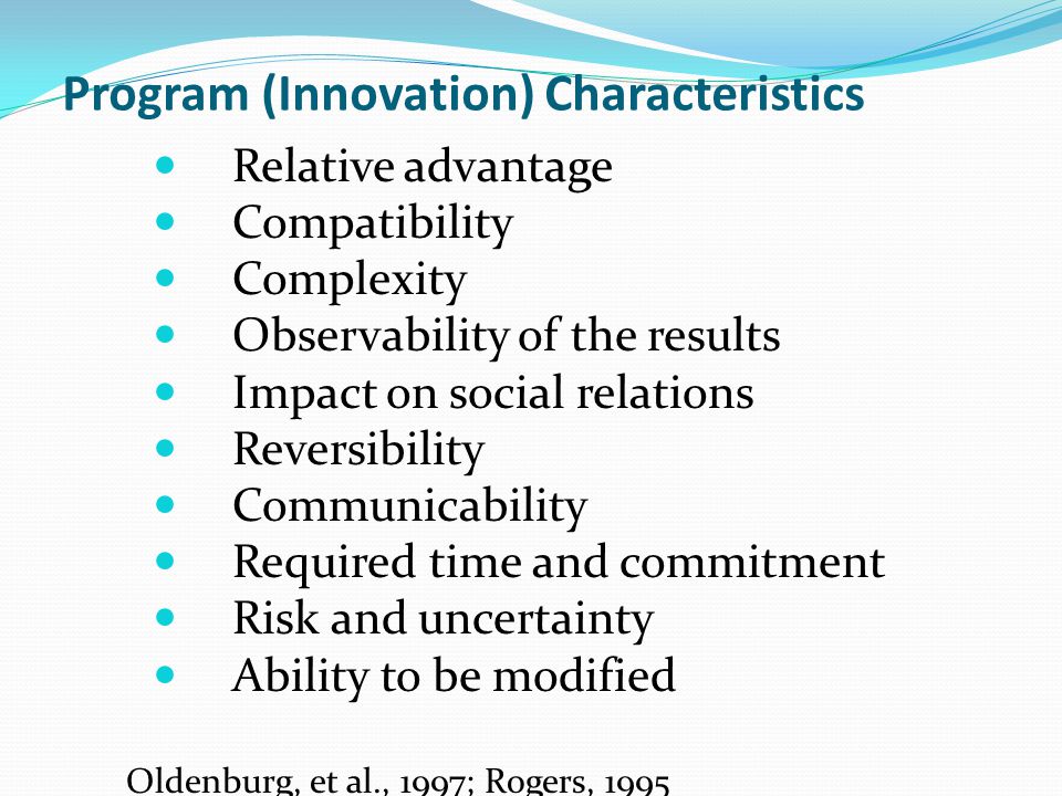Program (Innovation) Characteristics Relative advantage Compatibility Complexity Observability of the results Impact on social relations Reversibility Communicability Required time and commitment Risk and uncertainty Ability to be modified Oldenburg, et al., 1997; Rogers, 1995