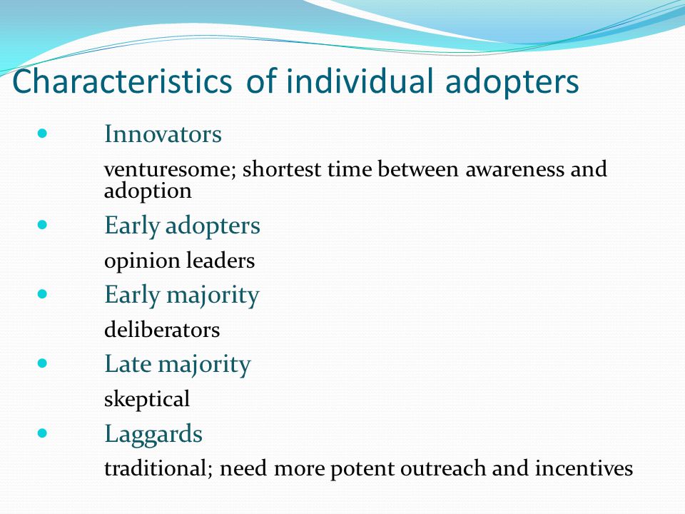 Characteristics of individual adopters Innovators venturesome; shortest time between awareness and adoption Early adopters opinion leaders Early majority deliberators Late majority skeptical Laggards traditional; need more potent outreach and incentives