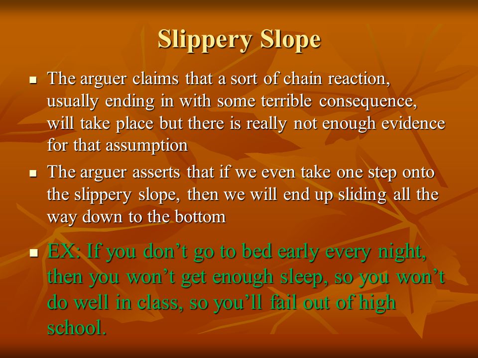 Slippery Slope The arguer claims that a sort of chain reaction, usually ending in with some terrible consequence, will take place but there is really not enough evidence for that assumption The arguer claims that a sort of chain reaction, usually ending in with some terrible consequence, will take place but there is really not enough evidence for that assumption The arguer asserts that if we even take one step onto the slippery slope, then we will end up sliding all the way down to the bottom The arguer asserts that if we even take one step onto the slippery slope, then we will end up sliding all the way down to the bottom EX: If you don’t go to bed early every night, then you won’t get enough sleep, so you won’t do well in class, so you’ll fail out of high school.