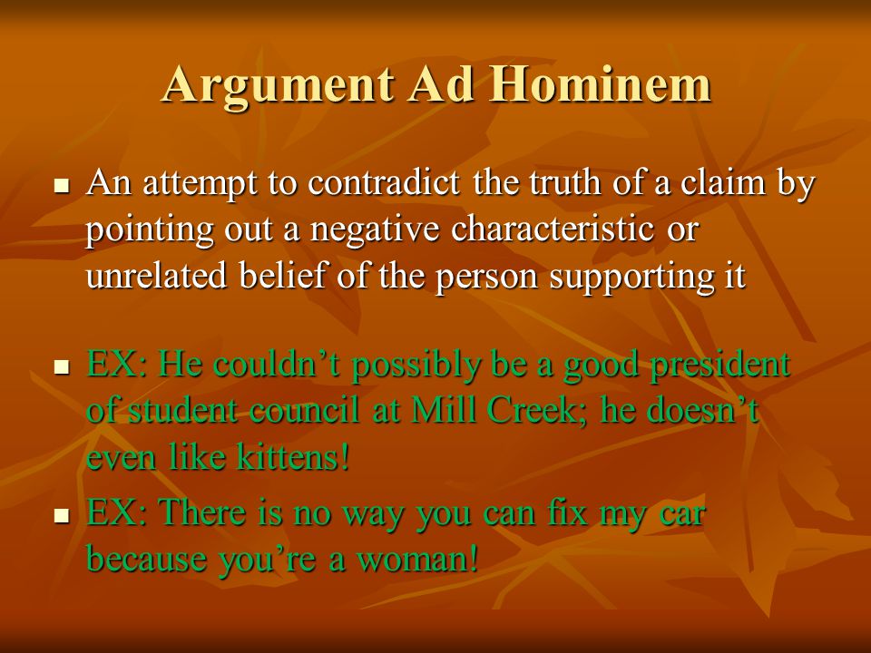 Argument Ad Hominem An attempt to contradict the truth of a claim by pointing out a negative characteristic or unrelated belief of the person supporting it An attempt to contradict the truth of a claim by pointing out a negative characteristic or unrelated belief of the person supporting it EX: He couldn’t possibly be a good president of student council at Mill Creek; he doesn’t even like kittens.