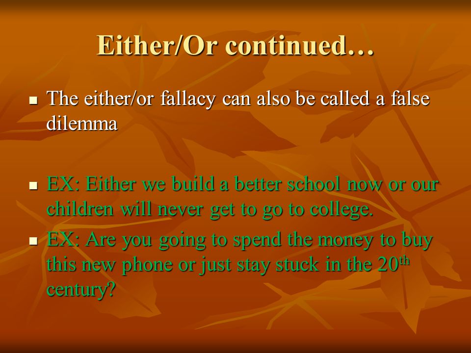 Either/Or continued… The either/or fallacy can also be called a false dilemma The either/or fallacy can also be called a false dilemma EX: Either we build a better school now or our children will never get to go to college.