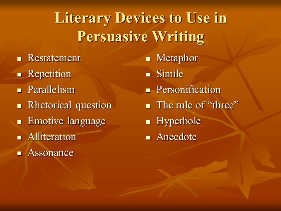 Literary Devices to Use in Persuasive Writing Restatement Restatement Repetition Repetition Parallelism Parallelism Rhetorical question Rhetorical question Emotive language Emotive language Alliteration Alliteration Assonance Assonance Metaphor Metaphor Simile Simile Personification Personification The rule of three The rule of three Hyperbole Hyperbole Anecdote Anecdote