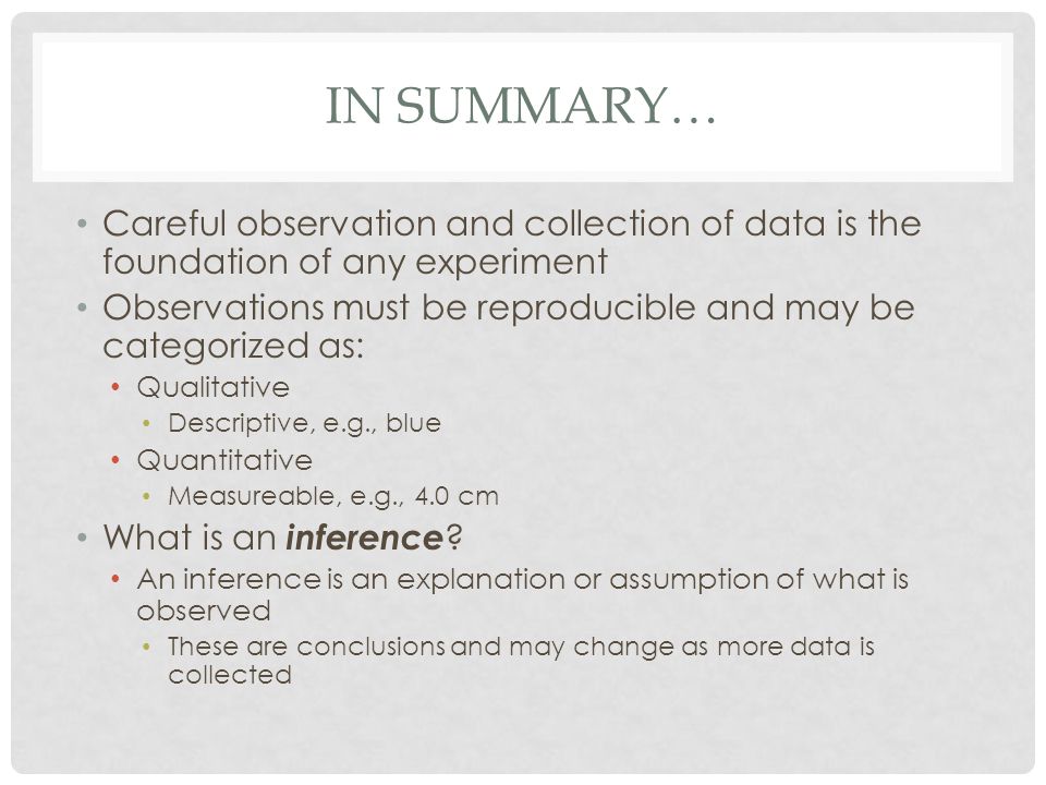 IN SUMMARY… Careful observation and collection of data is the foundation of any experiment Observations must be reproducible and may be categorized as: Qualitative Descriptive, e.g., blue Quantitative Measureable, e.g., 4.0 cm What is an inference .