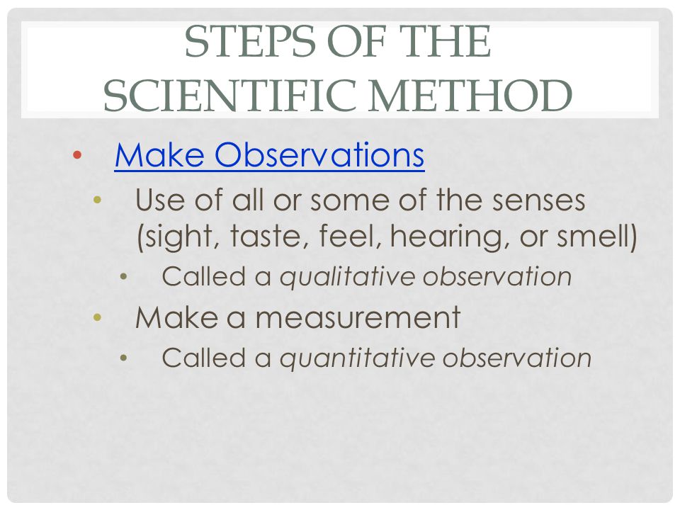 STEPS OF THE SCIENTIFIC METHOD Make Observations Use of all or some of the senses (sight, taste, feel, hearing, or smell) Called a qualitative observation Make a measurement Called a quantitative observation