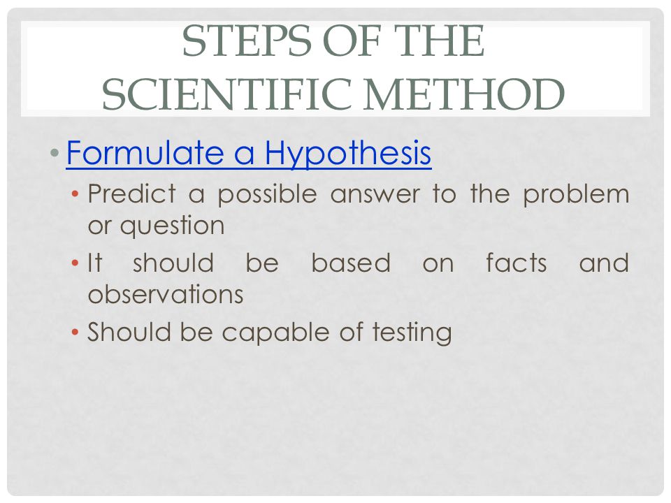 STEPS OF THE SCIENTIFIC METHOD Formulate a Hypothesis Predict a possible answer to the problem or question It should be based on facts and observations Should be capable of testing