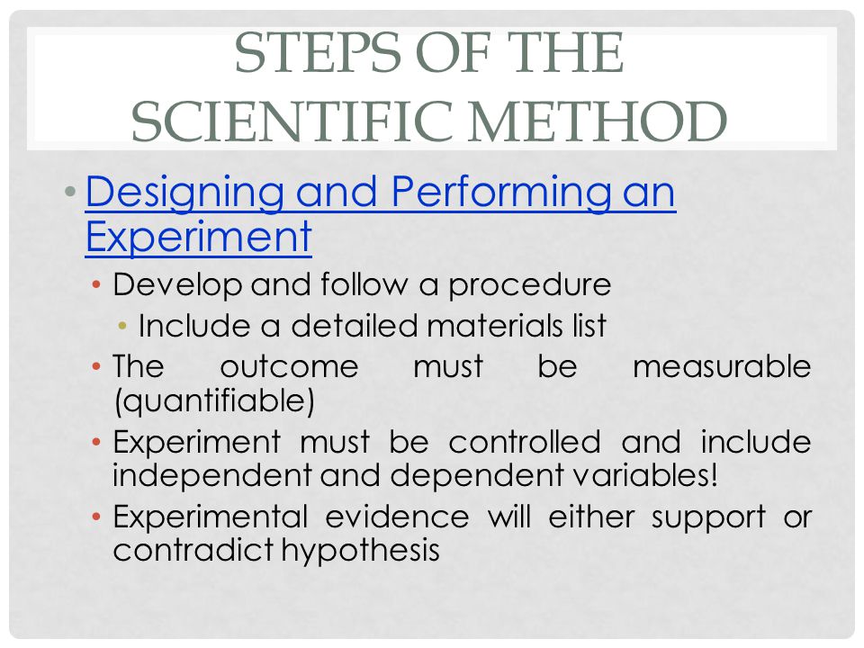 STEPS OF THE SCIENTIFIC METHOD Designing and Performing an Experiment Develop and follow a procedure Include a detailed materials list The outcome must be measurable (quantifiable) Experiment must be controlled and include independent and dependent variables.