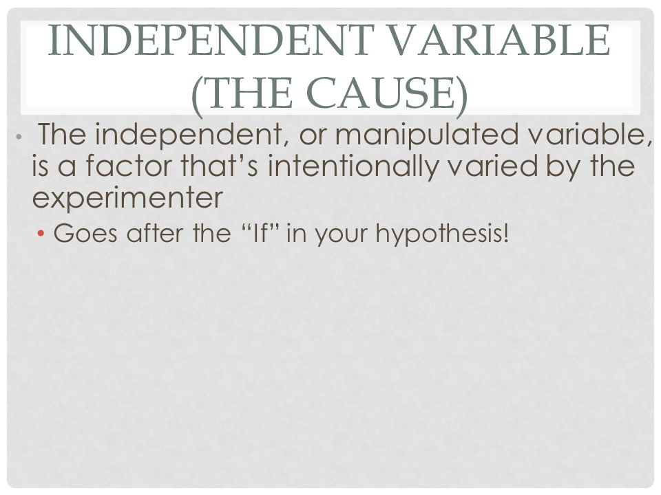 INDEPENDENT VARIABLE (THE CAUSE) The independent, or manipulated variable, is a factor that’s intentionally varied by the experimenter Goes after the If in your hypothesis!