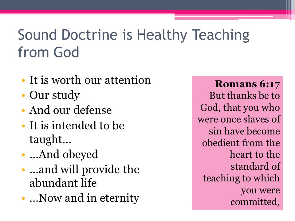 Sound Doctrine is Healthy Teaching from God It is worth our attention Our study And our defense Romans 6:17 But thanks be to God, that you who were once slaves of sin have become obedient from the heart to the standard of teaching to which you were committed, It is intended to be taught… …And obeyed …and will provide the abundant life …Now and in eternity
