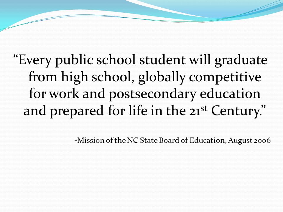Every public school student will graduate from high school, globally competitive for work and postsecondary education and prepared for life in the 21 st Century. -Mission of the NC State Board of Education, August 2006
