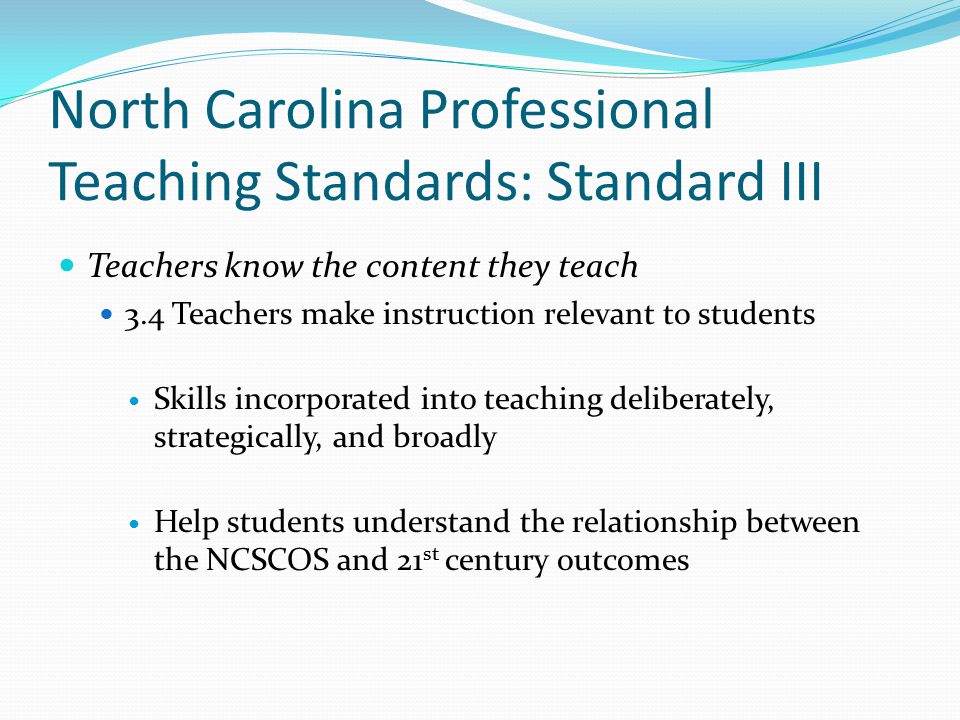 North Carolina Professional Teaching Standards: Standard III Teachers know the content they teach 3.4 Teachers make instruction relevant to students Skills incorporated into teaching deliberately, strategically, and broadly Help students understand the relationship between the NCSCOS and 21 st century outcomes