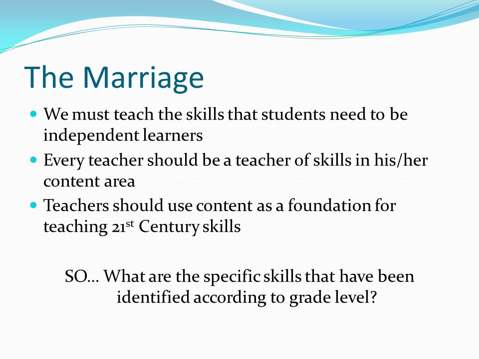The Marriage We must teach the skills that students need to be independent learners Every teacher should be a teacher of skills in his/her content area Teachers should use content as a foundation for teaching 21 st Century skills SO… What are the specific skills that have been identified according to grade level