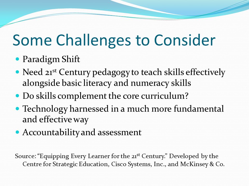 Some Challenges to Consider Paradigm Shift Need 21 st Century pedagogy to teach skills effectively alongside basic literacy and numeracy skills Do skills complement the core curriculum.