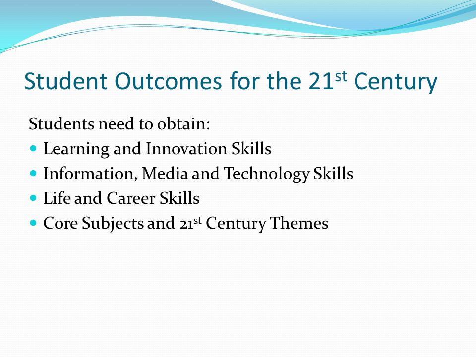 Student Outcomes for the 21 st Century Students need to obtain: Learning and Innovation Skills Information, Media and Technology Skills Life and Career Skills Core Subjects and 21 st Century Themes