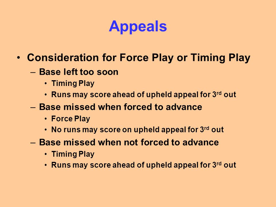 Appeals Consideration for Force Play or Timing Play –Base left too soon Timing Play Runs may score ahead of upheld appeal for 3 rd out –Base missed when forced to advance Force Play No runs may score on upheld appeal for 3 rd out –Base missed when not forced to advance Timing Play Runs may score ahead of upheld appeal for 3 rd out