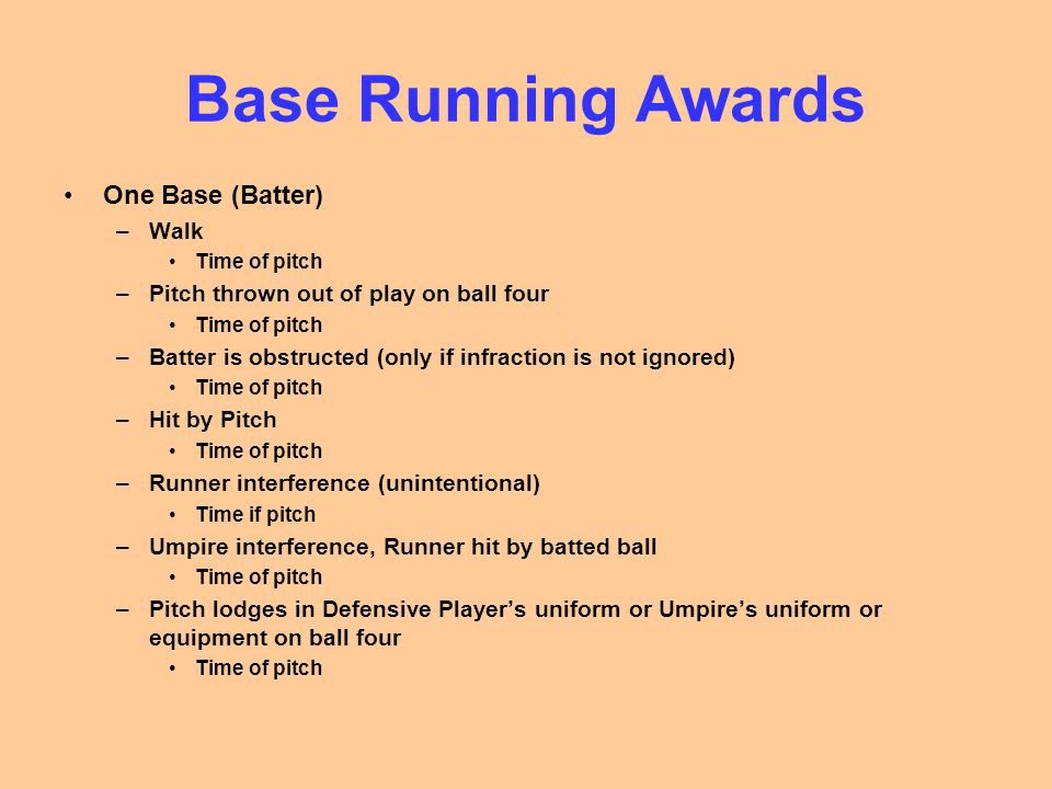 Base Running Awards One Base (Batter) –Walk Time of pitch –Pitch thrown out of play on ball four Time of pitch –Batter is obstructed (only if infraction is not ignored) Time of pitch –Hit by Pitch Time of pitch –Runner interference (unintentional) Time if pitch –Umpire interference, Runner hit by batted ball Time of pitch –Pitch lodges in Defensive Player’s uniform or Umpire’s uniform or equipment on ball four Time of pitch