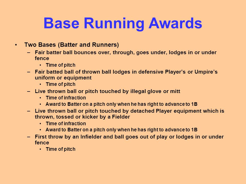 Base Running Awards Two Bases (Batter and Runners) –Fair batter ball bounces over, through, goes under, lodges in or under fence Time of pitch –Fair batted ball of thrown ball lodges in defensive Player’s or Umpire’s uniform or equipment Time of pitch –Live thrown ball or pitch touched by illegal glove or mitt Time of infraction Award to Batter on a pitch only when he has right to advance to 1B –Live thrown ball or pitch touched by detached Player equipment which is thrown, tossed or kicker by a Fielder Time of infraction Award to Batter on a pitch only when he has right to advance to 1B –First throw by an Infielder and ball goes out of play or lodges in or under fence Time of pitch