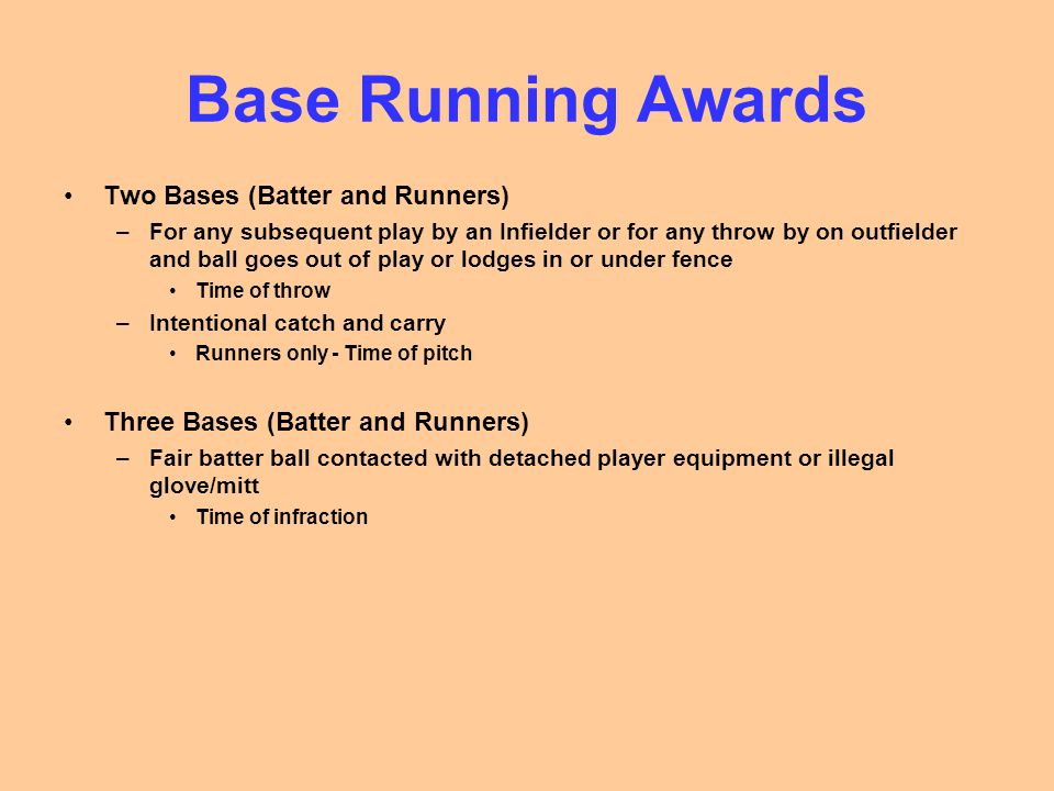 Base Running Awards Two Bases (Batter and Runners) –For any subsequent play by an Infielder or for any throw by on outfielder and ball goes out of play or lodges in or under fence Time of throw –Intentional catch and carry Runners only - Time of pitch Three Bases (Batter and Runners) –Fair batter ball contacted with detached player equipment or illegal glove/mitt Time of infraction