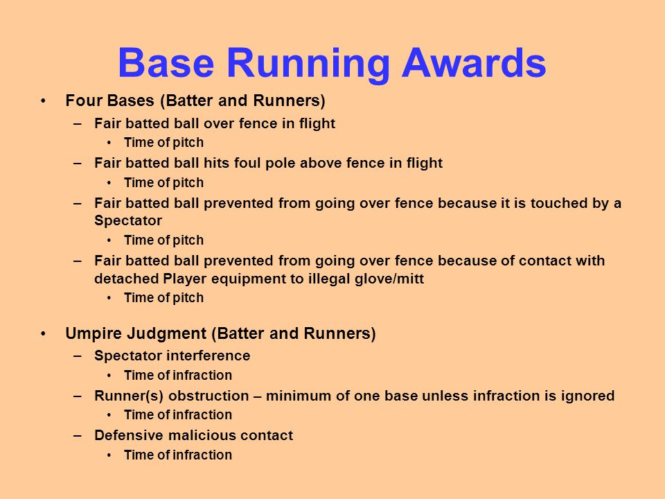 Base Running Awards Four Bases (Batter and Runners) –Fair batted ball over fence in flight Time of pitch –Fair batted ball hits foul pole above fence in flight Time of pitch –Fair batted ball prevented from going over fence because it is touched by a Spectator Time of pitch –Fair batted ball prevented from going over fence because of contact with detached Player equipment to illegal glove/mitt Time of pitch Umpire Judgment (Batter and Runners) –Spectator interference Time of infraction –Runner(s) obstruction – minimum of one base unless infraction is ignored Time of infraction –Defensive malicious contact Time of infraction