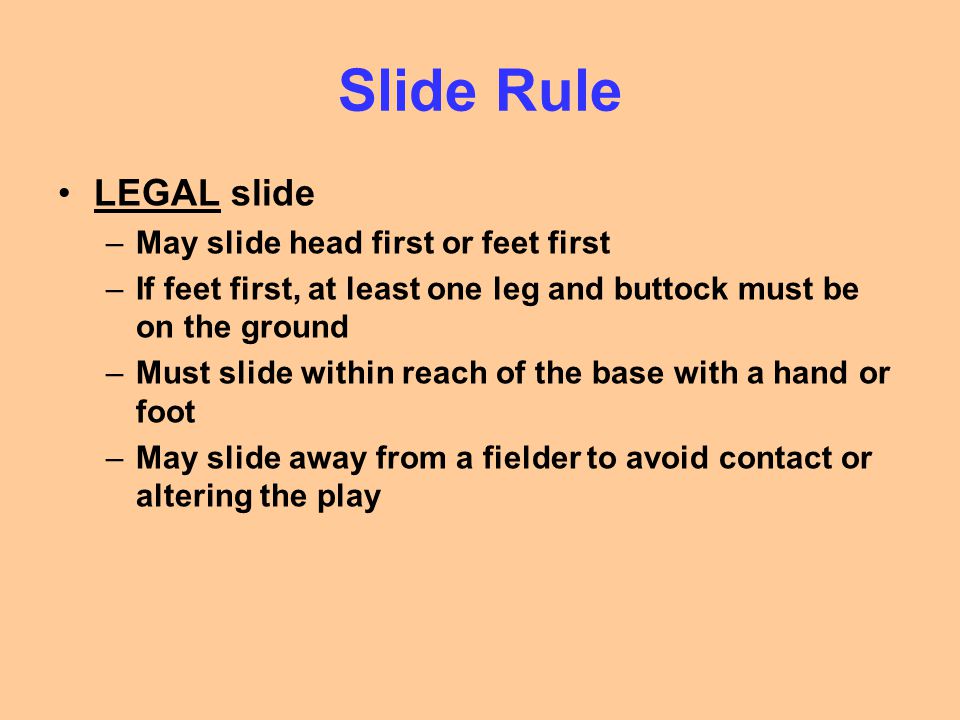 Slide Rule LEGAL slide –May slide head first or feet first –If feet first, at least one leg and buttock must be on the ground –Must slide within reach of the base with a hand or foot –May slide away from a fielder to avoid contact or altering the play