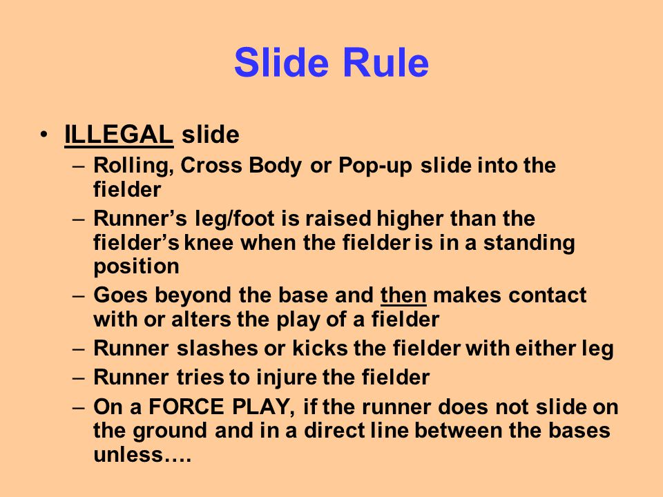 Slide Rule ILLEGAL slide –Rolling, Cross Body or Pop-up slide into the fielder –Runner’s leg/foot is raised higher than the fielder’s knee when the fielder is in a standing position –Goes beyond the base and then makes contact with or alters the play of a fielder –Runner slashes or kicks the fielder with either leg –Runner tries to injure the fielder –On a FORCE PLAY, if the runner does not slide on the ground and in a direct line between the bases unless….