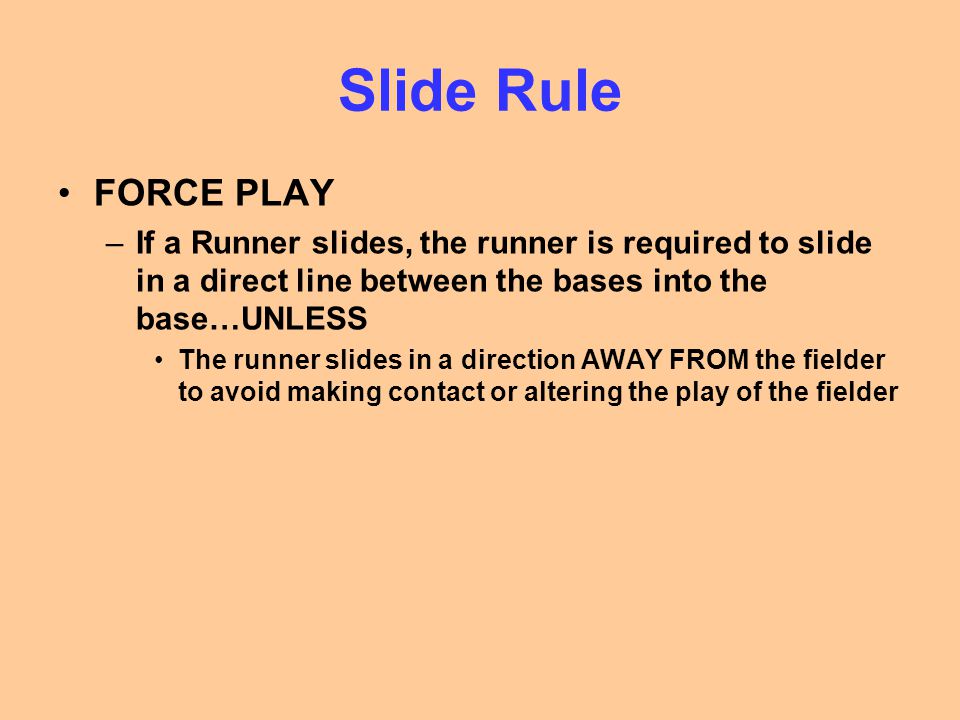 Slide Rule FORCE PLAY –If a Runner slides, the runner is required to slide in a direct line between the bases into the base…UNLESS The runner slides in a direction AWAY FROM the fielder to avoid making contact or altering the play of the fielder
